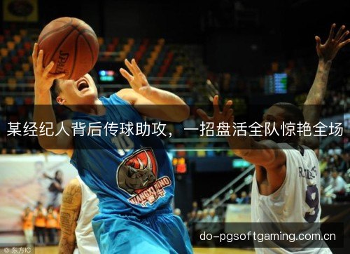 某经纪人背后传球助攻,一招盘活全队惊艳全场 某经纪人背后传球助攻,一招盘活全队惊艳全场